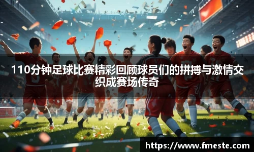 110分钟足球比赛精彩回顾球员们的拼搏与激情交织成赛场传奇