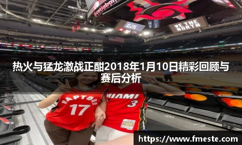 热火与猛龙激战正酣2018年1月10日精彩回顾与赛后分析