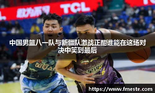 中国男篮八一队与新疆队激战正酣谁能在这场对决中笑到最后