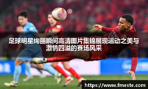 足球明星绚丽瞬间高清图片集锦展现运动之美与激情四溢的赛场风采